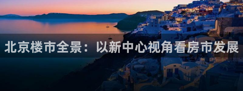 和记娱就问h88285官网：北京楼市全景：以新中心视角看房市