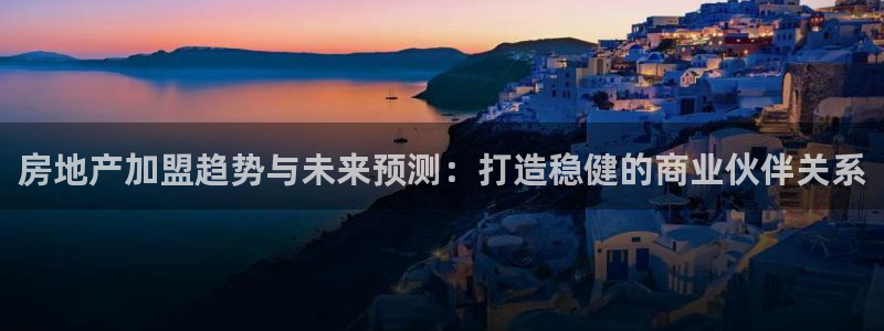 3g和记官网：房地产加盟趋势与未来预测：打造稳健的商业伙伴关