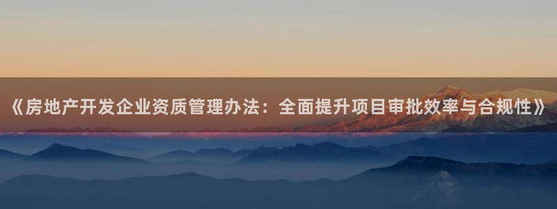 和记环球电讯官网：《房地产开发企业资质管理办法：全面提升项目