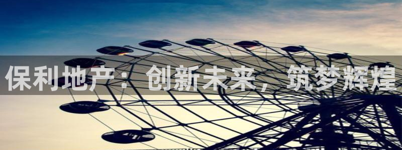 香港和记3电讯官网：保利地产：创新未来，筑梦辉煌