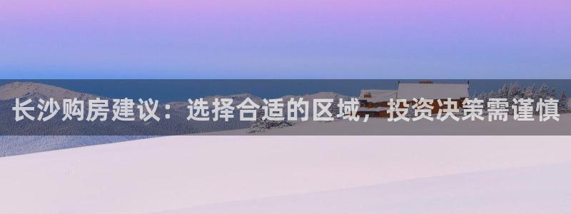 和记官网平台入口：长沙购房建议：选择合适的区域，投资决策需谨