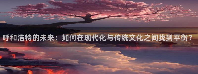 和记官网app：呼和浩特的未来：如何在现代化与传统文化之间找